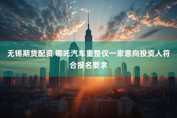 无锡期货配资 哪吒汽车重整仅一家意向投资人符合报名要求