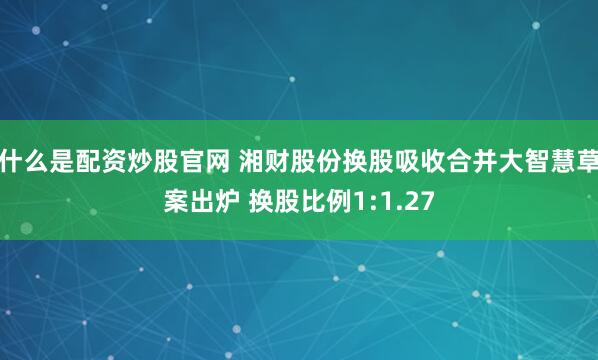 什么是配资炒股官网 湘财股份换股吸收合并大智慧草案出炉 换股比例1:1.27