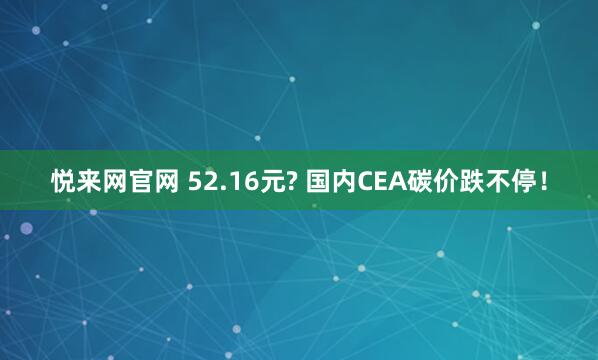 悦来网官网 52.16元? 国内CEA碳价跌不停！