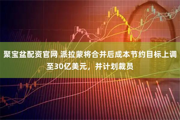 聚宝盆配资官网 派拉蒙将合并后成本节约目标上调至30亿美元，并计划裁员