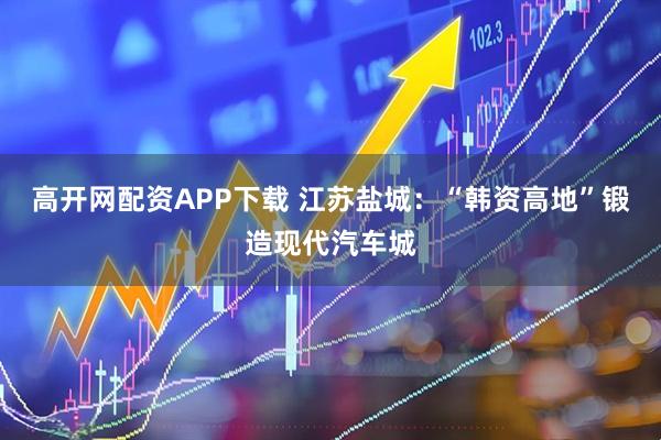 高开网配资APP下载 江苏盐城：“韩资高地”锻造现代汽车城