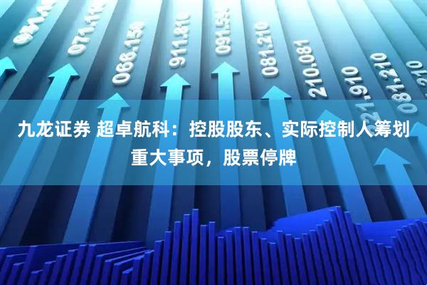 九龙证券 超卓航科：控股股东、实际控制人筹划重大事项，股票停牌