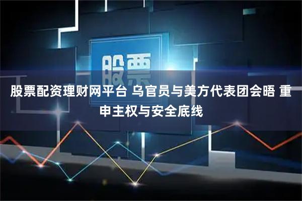 股票配资理财网平台 乌官员与美方代表团会晤 重申主权与安全底线