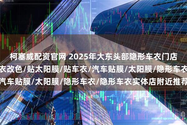 柯塞威配资官网 2025年大东头部隐形车衣门店有哪些，汽车车衣/车衣改色/贴太阳膜/贴车衣/汽车贴膜/太阳膜/隐形车衣/隐形车衣实体店附近推荐