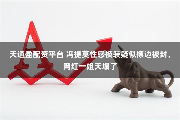 天通盈配资平台 冯提莫性感换装疑似擦边被封，网红一姐天塌了