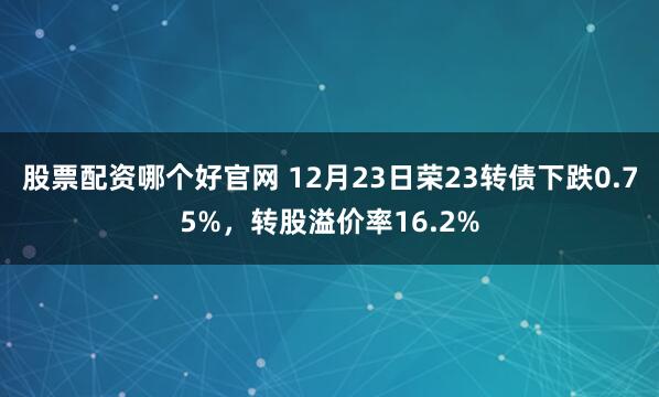 股票配资哪个好官网 12月23日荣23转债下跌0.75%，转股溢价率16.2%