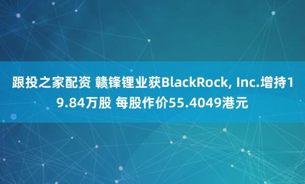 跟投之家配资 赣锋锂业获BlackRock, Inc.增持19.84万股 每股作价55.4049港元