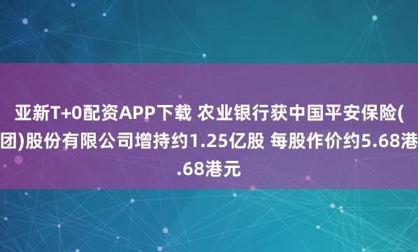 亚新T+0配资APP下载 农业银行获中国平安保险(集团)股份有限公司增持约1.25亿股 每股作价约5.68港元