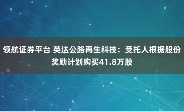领航证券平台 英达公路再生科技：受托人根据股份奖励计划购买41.8万股