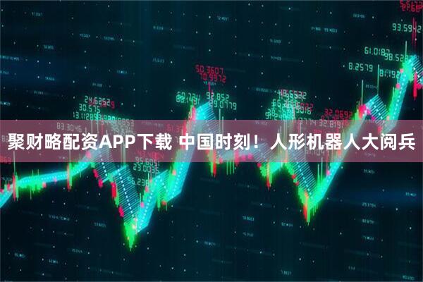 聚财略配资APP下载 中国时刻！人形机器人大阅兵