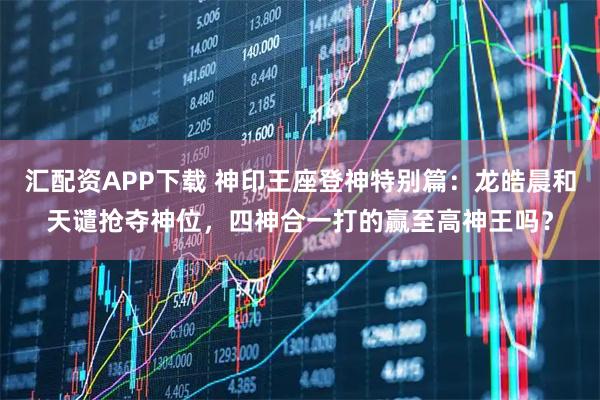汇配资APP下载 神印王座登神特别篇：龙皓晨和天谴抢夺神位，四神合一打的赢至高神王吗？