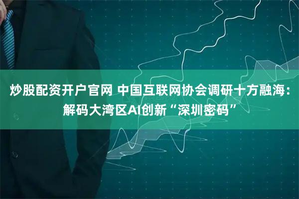 炒股配资开户官网 中国互联网协会调研十方融海：解码大湾区AI创新“深圳密码”