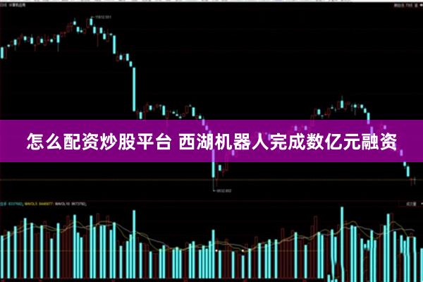 怎么配资炒股平台 西湖机器人完成数亿元融资
