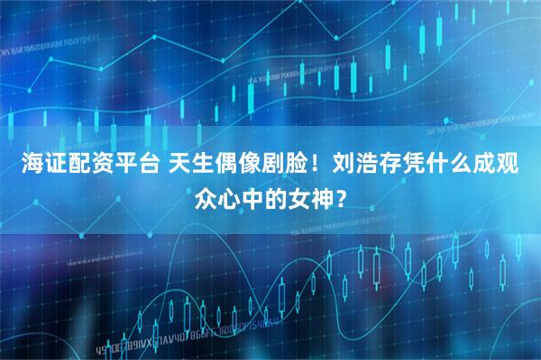 海证配资平台 天生偶像剧脸！刘浩存凭什么成观众心中的女神？