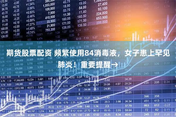 期货股票配资 频繁使用84消毒液，女子患上罕见肺炎！重要提醒→