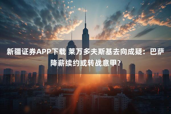 新疆证券APP下载 莱万多夫斯基去向成疑：巴萨降薪续约或转战意甲？