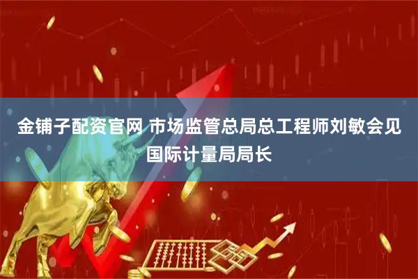金铺子配资官网 市场监管总局总工程师刘敏会见国际计量局局长