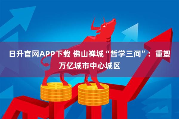 日升官网APP下载 佛山禅城“哲学三问”：重塑万亿城市中心城区