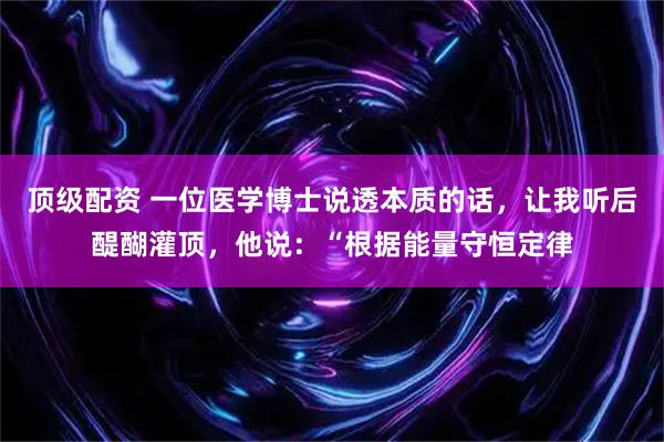 顶级配资 一位医学博士说透本质的话，让我听后醍醐灌顶，他说：“根据能量守恒定律