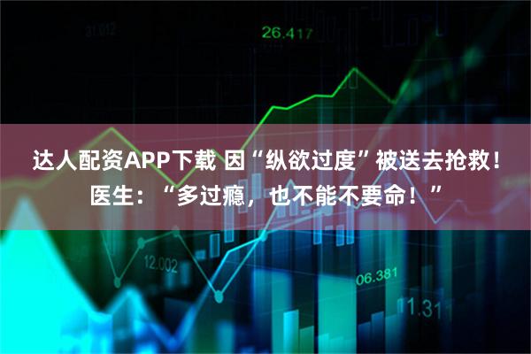 达人配资APP下载 因“纵欲过度”被送去抢救！医生：“多过瘾，也不能不要命！”